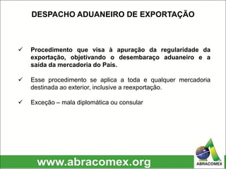  Procedimento que visa à apuração da regularidade da
exportação, objetivando o desembaraço aduaneiro e a
saída da mercadoria do País.
 Esse procedimento se aplica a toda e qualquer mercadoria
destinada ao exterior, inclusive a reexportação.
 Exceção – mala diplomática ou consular
DESPACHO ADUANEIRO DE EXPORTAÇÃO
 