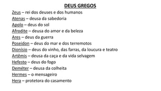 DEUS GREGOS
Zeus – rei dos deuses e dos humanos
Atenas – deusa da sabedoria
Apolo – deus do sol
Afrodite – deusa do amor e da beleza
Ares – deus da guerra
Poseidon – deus do mar e dos terremotos
Dionísio – deus do vinho, das farras, da loucura e teatro
Artêmis – deusa da caça e da vida selvagem
Hefesto – deus do fogo
Deméter – deusa da colheita
Hermes – o mensageiro
Hera – protetora do casamento
 