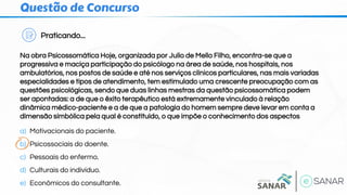 Questão de Concurso
Praticando...
Na obra Psicossomática Hoje, organizada por Julio de Mello Filho, encontra-se que a
progressiva e maciça participação do psicólogo na área de saúde, nos hospitais, nos
ambulatórios, nos postos de saúde e até nos serviços clínicos particulares, nas mais variadas
especialidades e tipos de atendimento, tem estimulado uma crescente preocupação com as
questões psicológicas, sendo que duas linhas mestras da questão psicossomática podem
ser apontadas: a de que o êxito terapêutico está extremamente vinculado à relação
dinâmica médico-paciente e a de que a patologia do homem sempre deve levar em conta a
dimensão simbólica pela qual é constituído, o que impõe o conhecimento dos aspectos
a) Motivacionais do paciente.
b) Psicossociais do doente.
c) Pessoais do enfermo.
d) Culturais do indivíduo.
e) Econômicos do consultante.
 