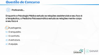 Questão de Concurso
Praticando...
Enquanto a Psicologia Médica estuda as relações assistenciais e seu foco é
a terapêutica, a Medicina Psicossomática estuda as relações mente-corpo
e seu foco é
a) A patogenia.
b) O enquadre.
c) O contrato.
d) A estrutura.
e) A equipe.
 