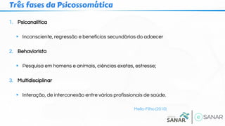 1. Psicanalítica
▪ Inconsciente, regressão e benefícios secundários do adoecer
2. Behaviorista
▪ Pesquisa em homens e animais, ciências exatas, estresse;
3. Multidisciplinar
▪ Interação, de interconexão entre vários profissionais de saúde.
Mello-Filho (2010)
Três fases da Psicossomática
 