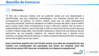 Questão de Concurso
Praticando...
“O fato de o discurso médico não se sustentar senão por sua objetividade e
cientificidade, que seu imperativo metodológico, nos interessa porque tem uma
consequência na prática, na clínica médica, essa que às vezes participamos
enquanto pacientes. Devemos obedecer ao médico porque ele sabe o que é melhor
para nossas vidas. Essa consequência é que o discurso médico não só exclui a
subjetividade do médico, que é chamado a calar os seus sentimentos, pois é isso que
a ordem médica exige dele, mas também despossui o doente de sua doença, de seu
sofrimento, de sua posição subjetiva. Ao mesmo tempo que o doente, como
indivíduo, se apaga diante da doença, o médico enquanto pessoa também se apaga
diante das exigências do seu saber”.
Essa importante assertiva de Lívia Moretto produz uma série de consequências que
impõem sua consideração aos psicólogos que atuam em hospitais. Qual das
alternativas abaixo NÃO deve ser considerada uma dessas consequências?
 