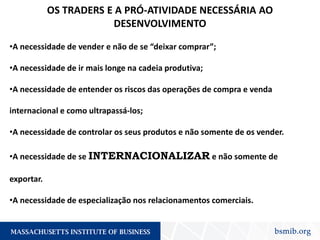 OS TRADERS E A PRÓ-ATIVIDADE NECESSÁRIA AO
DESENVOLVIMENTO
•A necessidade de vender e não de se “deixar comprar”;
•A necessidade de ir mais longe na cadeia produtiva;
•A necessidade de entender os riscos das operações de compra e venda
internacional e como ultrapassá-los;
•A necessidade de controlar os seus produtos e não somente de os vender.
•A necessidade de se INTERNACIONALIZAR e não somente de
exportar.
•A necessidade de especialização nos relacionamentos comerciais.
 