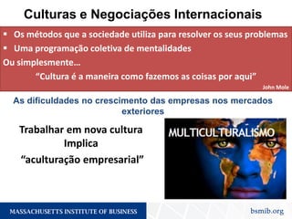 Culturas e Negociações Internacionais
 Os métodos que a sociedade utiliza para resolver os seus problemas
 Uma programação coletiva de mentalidades
Ou simplesmente…
“Cultura é a maneira como fazemos as coisas por aqui”
John Mole
As dificuldades no crescimento das empresas nos mercados
exteriores
Trabalhar em nova cultura
Implica
“aculturação empresarial”
 
