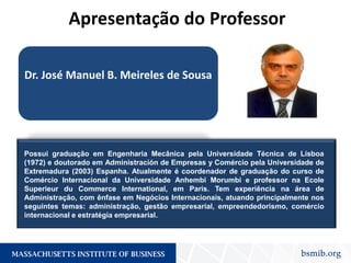 Dr. José Manuel B. Meireles de Sousa
Possui graduação em Engenharia Mecânica pela Universidade Técnica de Lisboa
(1972) e doutorado em Administración de Empresas y Comércio pela Universidade de
Extremadura (2003) Espanha. Atualmente é coordenador de graduação do curso de
Comércio Internacional da Universidade Anhembi Morumbi e professor na Ecole
Superieur du Commerce International, em Paris. Tem experiência na área de
Administração, com ênfase em Negócios Internacionais, atuando principalmente nos
seguintes temas: administração, gestão empresarial, empreendedorismo, comércio
internacional e estratégia empresarial.
Apresentação do Professor
 