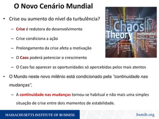 O Novo Cenário Mundial
• Crise ou aumento do nível da turbulência?
– Crise é redutora do desenvolvimento
– Crise condiciona a ação
– Prolongamento da crise afeta a motivação
– O Caos poderá potenciar o crescimento
– O Caos faz aparecer as oportunidades só apercebidas pelos mais atentos
• O Mundo neste novo milênio está condicionado pela “continuidade nas
mudanças”,
– A continuidade nas mudanças tornou-se habitual e não mais uma simples
situação de crise entre dois momentos de estabilidade.
 