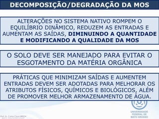 ALTERAÇÕES NO SISTEMA NATIVO ROMPEM O
EQUILÍBRIO DINÂMICO, REDUZEM AS ENTRADAS E
AUMENTAM AS SAÍDAS, DIMINUINDO A QUANTIDADE
E MODIFICANDO A QUALIDADE DA MOS
PRÁTICAS QUE MINIMIZAM SAÍDAS E AUMENTEM
ENTRADAS DEVEM SER ADOTADAS PARA MELHORAR OS
ATRIBUTOS FÍSICOS, QUÍMICOS E BIOLÓGICOS, ALÉM
DE PROMOVER MELHOR ARMAZENAMENTO DE ÁGUA.
DECOMPOSIÇÃO/DEGRADAÇÃO DA MOS
O SOLO DEVE SER MANEJADO PARA EVITAR O
ESGOTAMENTO DA MATÉRIA ORGÂNICA
 