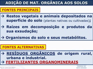  Restos vegetais e animais depositados na
superfície do solo (plantas nativas ou cultivadas);
 Raízes em decomposição e produtos da
sua exsudação;
 Organismos do solo e seus metabólitos.
ADIÇÃO DE MAT. ORGÂNICA AOS SOLOS
FONTES PRINCIPAIS
 RESÍDUOS ORGÂNICOS de origem rural,
urbana e industrial.
 FERTILIZANTES ORGANOMINERAIS
FONTES ALTERNATIVAS
 