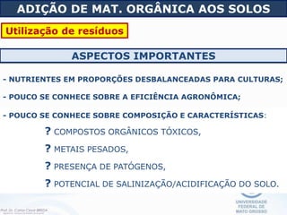 - POUCO SE CONHECE SOBRE COMPOSIÇÃO E CARACTERÍSTICAS:
? COMPOSTOS ORGÂNICOS TÓXICOS,
? METAIS PESADOS,
? PRESENÇA DE PATÓGENOS,
? POTENCIAL DE SALINIZAÇÃO/ACIDIFICAÇÃO DO SOLO.
ASPECTOS IMPORTANTES
- NUTRIENTES EM PROPORÇÕES DESBALANCEADAS PARA CULTURAS;
- POUCO SE CONHECE SOBRE A EFICIÊNCIA AGRONÔMICA;
ADIÇÃO DE MAT. ORGÂNICA AOS SOLOS
Utilização de resíduos
 