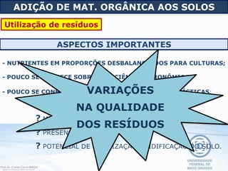 - POUCO SE CONHECE SOBRE COMPOSIÇÃO E CARACTERÍSTICAS:
? COMPOSTOS ORGÂNICOS TÓXICOS,
? METAIS PESADOS,
? PRESENÇA DE PATÓGENOS,
? POTENCIAL DE SALINIZAÇÃO/ACIDIFICAÇÃO DO SOLO.
ASPECTOS IMPORTANTES
- NUTRIENTES EM PROPORÇÕES DESBALANCEADOS PARA CULTURAS;
- POUCO SE CONHECE SOBRE A EFICIÊNCIA AGRONÔMICA;
ADIÇÃO DE MAT. ORGÂNICA AOS SOLOS
Utilização de resíduos
VARIAÇÕES
NA QUALIDADE
DOS RESÍDUOS
 