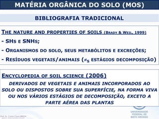 ENCYCLOPEDIA OF SOIL SCIENCE (2006)
DERIVADOS DE VEGETAIS E ANIMAIS INCORPORADOS AO
SOLO OU DISPOSTOS SOBRE SUA SUPERFÍCIE, NA FORMA VIVA
OU NOS VÁRIOS ESTÁGIOS DE DECOMPOSIÇÃO, EXCETO A
PARTE AÉREA DAS PLANTAS
THE NATURE AND PROPERTIES OF SOILS (BRADY & WEIL, 1999)
- SHS E SNHS;
- ORGANISMOS DO SOLO, SEUS METABÓLITOS E EXCREÇÕES;
- RESÍDUOS VEGETAIS/ANIMAIS (S ESTÁGIOS DECOMPOSIÇÃO)
MATÉRIA ORGÂNICA DO SOLO (MOS)
BIBLIOGRAFIA TRADICIONAL
 