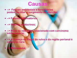 Causas:
 --> Fatores ambientais e hereditários
podem facilitar o surgimento da afecção;
 --> Fatores inflamatórios;
 --> Fatores endócrinos;
 --> Pode ou não estar relacionada com carcinoma
intramamário;
 --> A doença de Paget da vulva e da região perianal é
condição rara;
 --> Menopausa;
 