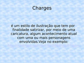 Charges é um estilo de ilustração que tem por finalidade satirizar, por meio de uma caricatura, algum acontecimento atual com uma ou mais personagens envolvidas.Veja no exemplo: http://charges.uol.com.br/2004/10/07/garoto-folgadao-geracao-coca-cola/ 