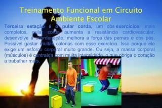 Treinamento Funcional em Circuito
Ambiente Escolar
Terceira estação é o pular corda, um dos exercícios mais
completos, pular corda aumenta a resistência cardiovascular,
desenvolve a coordenação, melhora a força das pernas e dos pés.
Possível gastar muitas calorias com esse exercício. Isso porque ele
exige um esforço corporal muito grande. Ou seja, a massa corporal
(músculos) é contraída com muita intensidade, o que obriga o coração
a trabalhar mais.
 