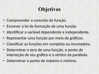 Objetivos
• Compreender o conceito de função.
• Escrever a lei de formação de uma função
• Identificar a variável dependente e independente.
• Representar uma função por meio de gráficos.
• Classificar as funções em completa ou incompleta.
• Determinar o zero de uma função, o ponto de
interseção de seu gráfico e o vértice da parábola.
• Determinar o ponto de máximo e mínimo.
 