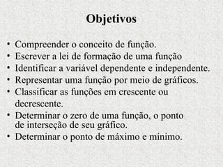 Objetivos
• Compreender o conceito de função.
• Escrever a lei de formação de uma função
• Identificar a variável dependente e independente.
• Representar uma função por meio de gráficos.
• Classificar as funções em crescente ou
decrescente.
• Determinar o zero de uma função, o ponto
de interseção de seu gráfico.
• Determinar o ponto de máximo e mínimo.
 