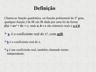 Chama-se função quadrática, ou função polinomial do 2º grau,
qualquer função f de IR em IR dada por uma lei da forma
f(x) = ax² + bx + c, onde a, b e c são números reais e a ≠ 0.
 a é o coeficiente real de x², com a≠0.
b é o coeficiente real de x.
c é um coeficiente real, também chamado termo
independente.
Definição
 