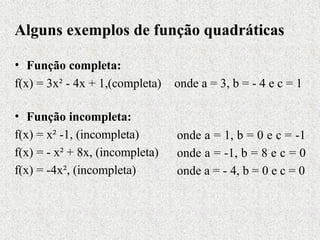 Alguns exemplos de função quadráticas
• Função completa:
f(x) = 3x² - 4x + 1,(completa)
• Função incompleta:
f(x) = x² -1, (incompleta)
f(x) = - x² + 8x, (incompleta)
f(x) = -4x², (incompleta)
onde a = 3, b = - 4 e c = 1
onde a = 1, b = 0 e c = -1
onde a = -1, b = 8 e c = 0
onde a = - 4, b = 0 e c = 0
 