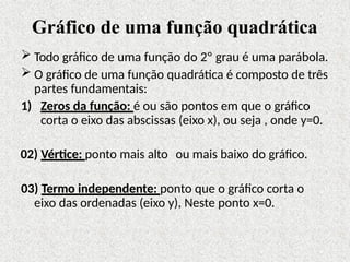 Gráfico de uma função quadrática
 Todo gráfico de uma função do 2º grau é uma parábola.
 O gráfico de uma função quadrática é composto de três
partes fundamentais:
1) Zeros da função: é ou são pontos em que o gráfico
corta o eixo das abscissas (eixo x), ou seja , onde y=0.
02) Vértice: ponto mais alto ou mais baixo do gráfico.
03) Termo independente: ponto que o gráfico corta o
eixo das ordenadas (eixo y), Neste ponto x=0.
 