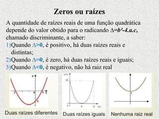 A quantidade de raízes reais de uma função quadrática
depende do valor obtido para o radicando ∆=b²-4.a.c,
chamado discriminante, a saber:
1)Quando ∆>0, é positivo, há duas raízes reais e
distintas;
2)Quando ∆=0, é zero, há duas raízes reais e iguais;
3)Quando ∆<0, é negativo, não há raiz real
Zeros ou raízes
 