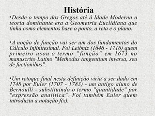 História
•Desde o tempo dos Gregos até à Idade Moderna a
teoria dominante era a Geometria Euclidiana que
tinha como elementos base o ponto, a reta e o plano.
•A noção de função vai ser um dos fundamentos do
Cálculo Infinitesimal. Foi Leibniz (1646 - 1716) quem
primeiro usou o termo " função" em 1673 no
manuscrito Latino "Methodus tangentium inversa, seu
de fuctionibus".
•Um retoque final nesta definição viria a ser dado em
1748 por Euler (1707 - 1783) - um antigo aluno de
Bernoulli - substituindo o termo "quantidade" por
"expressão analítica". Foi também Euler quem
introduziu a notação f(x).
 