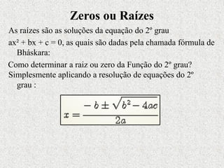 Zeros ou Raízes
As raízes são as soluções da equação do 2º grau
ax² + bx + c = 0, as quais são dadas pela chamada fórmula de
Bháskara:
Como determinar a raiz ou zero da Função do 2º grau?
Simplesmente aplicando a resolução de equações do 2º
grau :
 