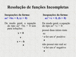 Resolução de funções Incompletas
Inequações da forma:
ax² +bx = 0, (c = 0)
De modo geral, a equação
do tipo ax² +bx = 0 tem
para soluções:
x = 0
e
x = - b
a
Inequações da forma:
ax² +c = 0, (b = 0)
De modo geral, a equação
do tipo ax² +c = 0:
possui duas raízes reais
se:
- c for um nº positivo
a
não possui raiz real se:
- c for um nº negativo
a
 
