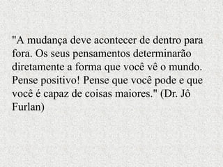 "A mudança deve acontecer de dentro para
fora. Os seus pensamentos determinarão
diretamente a forma que você vê o mundo.
Pense positivo! Pense que você pode e que
você é capaz de coisas maiores." (Dr. Jô
Furlan)
 