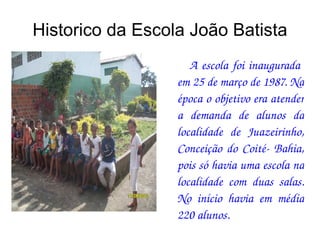 Historico da Escola João Batista A escola foi inaugurada  em 25 de março de 1987. Na época o objetivo era atender a demanda de alunos da localidade de Juazeirinho, Conceição do Coité- Bahia, pois só havia uma escola na localidade com duas salas. No início havia em média 220 alunos. 