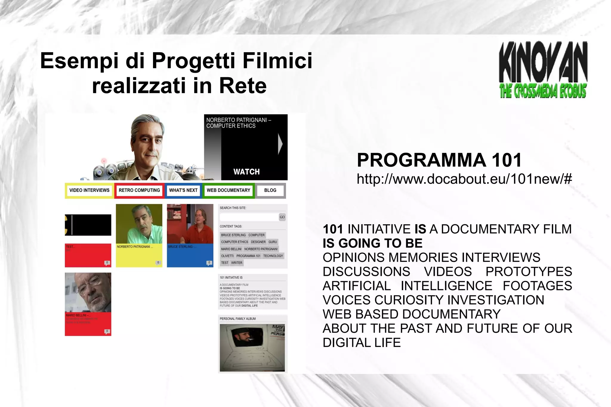 Esempi di Progetti Filmici  realizzati in Rete 101  INITIATIVE  IS  A DOCUMENTARY FILM IS GOING TO BE OPINIONS MEMORIES INTERVIEWS DISCUSSIONS VIDEOS PROTOTYPES ARTIFICIAL INTELLIGENCE FOOTAGES VOICES CURIOSITY INVESTIGATION WEB BASED DOCUMENTARY  ABOUT THE PAST AND FUTURE OF OUR DIGITAL LIFE PROGRAMMA 101 http://www.docabout.eu/101new/#  