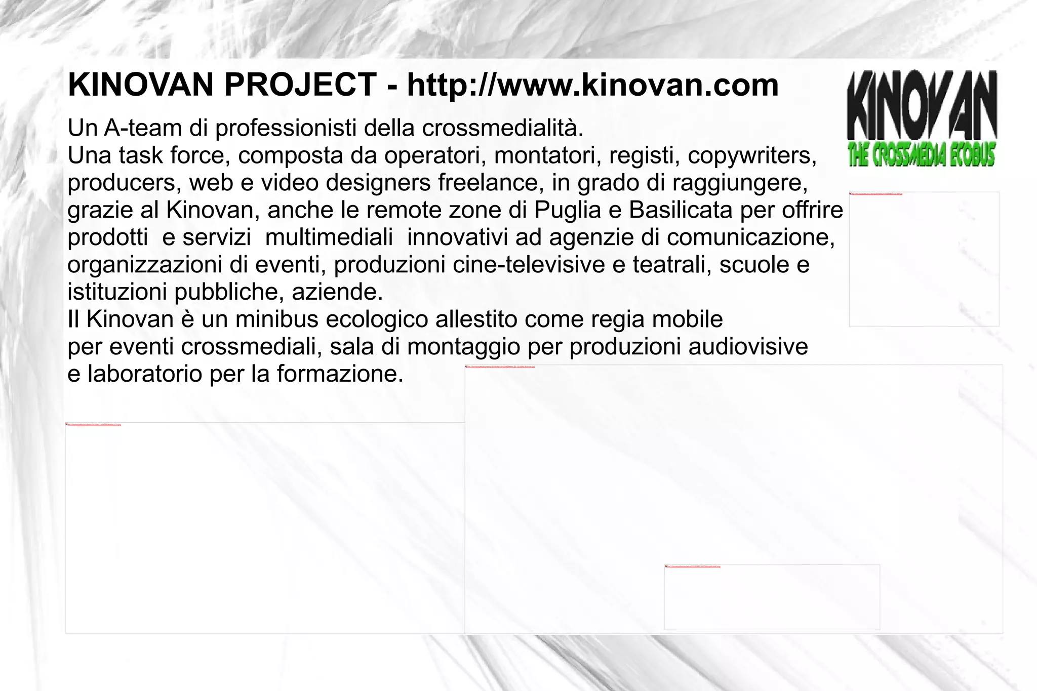 Un A-team di professionisti della crossmedialità.  Una task force, composta da operatori, montatori, registi, copywriters,  producers, web e video designers freelance, in grado di raggiungere,  grazie al Kinovan, anche le remote zone di Puglia e Basilicata per offrire prodotti  e servizi  multimediali  innovativi ad agenzie di comunicazione, organizzazioni di eventi, produzioni cine-televisive e teatrali, scuole e  istituzioni pubbliche, aziende.  Il Kinovan è un minibus ecologico allestito come regia mobile  per eventi crossmediali, sala di montaggio per produzioni audiovisive e laboratorio  per la formazione.   KINOVAN PROJECT - http://www.kinovan.com 