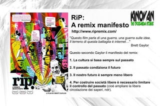 " Questo film parla di una guerra, una guerra sulle idee.  Il terreno di questa battaglia è internet… "  Brett Gaylor Questo secondo Gaylor il manifesto del remix: 1. La cultura si basa sempre sul passato 2. Il passato condiziona il futuro 3. Il nostro futuro è sempre meno libero 4. Per costruire società libere è necessario limitare  il controllo del passato  (cioè ampliare la libera  circolazione dei saperi, ndr).  RiP:  A remix manifesto http://www.ripremix.com/ 