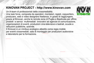Un A-team di professionisti della crossmedialità.  Una task force, composta da operatori, montatori, registi, copywriters,  producers, web e video designers freelance, in grado di raggiungere,  grazie al Kinovan, anche le remote zone di Puglia e Basilicata per offrire prodotti  e servizi  multimediali  innovativi ad agenzie di comunicazione, organizzazioni di eventi, produzioni cine-televisive e teatrali, scuole e  istituzioni pubbliche, aziende.  Il Kinovan è un minibus ecologico allestito come regia mobile  per eventi crossmediali, sala di montaggio per produzioni audiovisive e laboratorio  per la formazione.   KINOVAN PROJECT - http://www.kinovan.com 