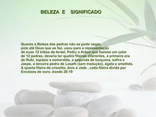 BELEZA E          SIGNIFICADO




Quanto a Beleza das pedras não se pode negar,
pois até Deus que as fez, usou para a representação
de suas 12 tribos de Israel. Pediu a Arãoo que fizesse um colar
de 12 pedras, deveria ter quatro fileiras diferentes, a primeira era
de Rubi, topázio e esmeralda, a segunda de turquesa, safira e
Jaspe, a terceira pedra de Lesem (sem tradução), ágata e ametista.
A quarta fileira de crísolito, ônix e Jade , cada fileira divida por
Encaixes de ouro. êxodo 28:19
 