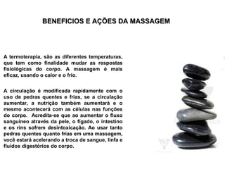BENEFICIOS E AÇÕES DA MASSAGEM




A termoterapia, são as diferentes temperaturas,
que tem como finalidade mudar as respostas
fisiológicas do corpo. A massagem é mais
eficaz, usando o calor e o frio.


A circulação é modificada rapidamente com o
uso de pedras quentes e frias, se a circulação
aumentar, a nutrição também aumentará e o
mesmo acontecerá com as células nas funções
do corpo. Acredita-se que ao aumentar o fluxo
sanguíneo através da pele, o fígado, o intestino
e os rins sofrem desintoxicação. Ao usar tanto
pedras quentes quanto frias em uma massagem,
você estará acelerando a troca de sangue, linfa e
fluídos digestórios do corpo.
 