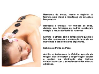 Harmonia do corpo, mente e espírito: A
termoterapia induz à libertação de emoções
bloqueadas.

Recupera a energia: Por milhões de anos,
durante sua formação as pedras receberam
energia e luz,a sabedoria da natureza

Elimina  o Stress: com a temperatura quente e
fria elas aumentam a circulação levando os
nutrientes a cada célula do organismo.

Estimula a Perda de Peso.

Auxilia no tratamento da Celulite: Através da
fricção ,elas melhoram a regeneração celular
e ajudam na eliminação das toxinas
colaborando com o esvaziamento das células
adiposas.
 