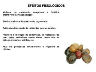 EFEITOS FISIOLÓGICOS
Melhora da circulação sanguínea           e   linfática
promovendo a vasodilatação


Elimina toxinas e impurezas do organismo.


Estimula o transporte de nutrientes para as células.


Promove a liberação de endorfinas, as moléculas do
bem estar, reduzindo assim dores como dor de
cabeça, sinusites, artrites, etc.


Atua em processos inflamatórios e regenera as
células.
 