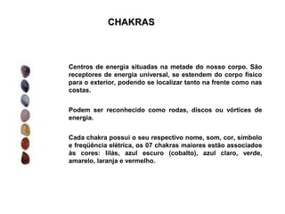 CHAKRAS



Centros de energia situadas na metade do nosso corpo. São
receptores de energia universal, se estendem do corpo físico
para o exterior, podendo se localizar tanto na frente como nas
costas.


Podem ser reconhecido como rodas, discos ou vórtices de
energia.


Cada chakra possui o seu respectivo nome, som, cor, símbolo
e freqüência elétrica, os 07 chakras maiores estão associados
às cores: lilás, azul escuro (cobalto), azul claro, verde,
amarelo, laranja e vermelho.
 