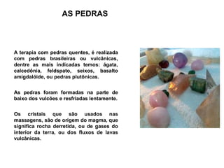 AS PEDRAS



A terapia com pedras quentes, é realizada
com pedras brasileiras ou vulcânicas,
dentre as mais indicadas temos: ágata,
calcedônia, feldspato, seixos, basalto
amigdalóide, ou pedras plutônicas.


As pedras foram formadas na parte de
baixo dos vulcões e resfriadas lentamente.


Os cristais que são usados nas
massagens, são de origem do magma, que
significa rocha derretida, ou de gases do
interior da terra, ou dos fluxos de lavas
vulcânicas.
 