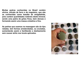Muitas pedras conhecidas no Brasil contém
olivina, silicato de ferro e de magnésio, que são
as conhecidas como basalto de amigdalóide,
pois contem quantidades notáveis deste mineral,
sendo uma pedra de grãos finos, bem densas e
formando assim uma massa cristalina e fina.


As pedras que usamos na massagem são do tipo
roladas, tem formas arredondadas, ou ovuladas,
aumentando assim e facilitando o deslizamento
sem causar atrito nos locais aplicados.
 