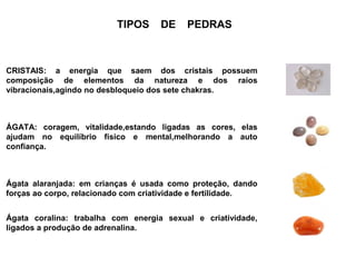 TIPOS     DE     PEDRAS



CRISTAIS: a energia que saem dos cristais possuem
composição de elementos da natureza e dos raios
vibracionais,agindo no desbloqueio dos sete chakras.



ÁGATA: coragem, vitalidade,estando ligadas as cores, elas
ajudam no equilíbrio físico e mental,melhorando a auto
confiança.



Ágata alaranjada: em crianças é usada como proteção, dando
forças ao corpo, relacionado com criatividade e fertilidade.


Ágata coralina: trabalha com energia sexual e criatividade,
ligados a produção de adrenalina.
 