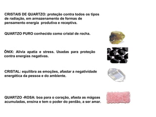 CRISTAIS DE QUARTZO: proteção contra todos os tipos
de radiação, em armazenamento de formas de
pensamento energia produtiva e receptiva.


QUARTZO PURO conhecido como cristal de rocha.




ÔNIX: Alivia apatia e stress. Usadas para proteção
contra energias negativas.



CRISTAL: equilibra as emoções, afastar a negatividade
energética da pessoa e do ambiente.




QUARTZO -ROSA: boa para o coração, afasta as mágoas
acumuladas, ensina e tem o poder do perdão, a ser amar.
 