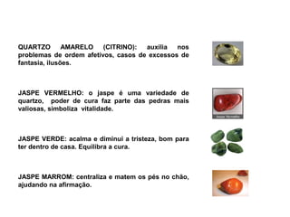 QUARTZO        AMARELO   (CITRINO):  auxilia  nos
problemas de ordem afetivos, casos de excessos de
fantasia, ilusões.



JASPE VERMELHO: o jaspe é uma variedade de
quartzo, poder de cura faz parte das pedras mais
valiosas, simboliza vitalidade.



JASPE VERDE: acalma e diminui a tristeza, bom para
ter dentro de casa. Equilibra a cura.



JASPE MARROM: centraliza e matem os pés no chão,
ajudando na afirmação.
 