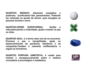QUARTZO- BRANCO: altamente energética e
poderosa, “purificadora”dos pensamentos. Podendo
ser colocado no quarto de dormir, para energizar as
pessoas durante o sono.


QUARTZO-VERDE        (AVENTURINA):         facilita  a
vida,estimulando a criatividade, ajuda a manter os pés
no chão.


QUARTZO AZUL: é a forma mais rara de se encontrar,
Promove a paz e tranqüilidade, ajuda no
desenvolvimento da paciência, tolerância e da
compaixão.Também é calmante antiflamatório e
regula os hormônios.


QUARTZO PÚRPURA (AMETISTA): é usada para
insônia e enxaqueca,atuando sobre o sistema
circulatório e,imunológico e metabólico.
 
 