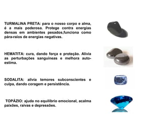 TURMALINA PRETA: para o nosso corpo e alma,
é a mais poderosa. Protege contra energias
densas em ambientes pesados,funciona como
pára-raios de energias negativas.


 
HEMATITA: cura, dando força e proteção. Alivia
as perturbações sanguíneas e melhora auto-
estima.



SODALITA: alivia temores subconscientes e
culpa, dando coragem e persistência.


 
 TOPÁZIO: ajuda no equilíbrio emocional, acalma
paixões, raivas e depressões.
 