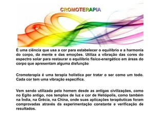 CROMOTERAPIA




É uma ciência que usa a cor para estabelecer o equilíbrio e a harmonia
do corpo, da mente e das emoções. Utiliza a vibração das cores do
espectro solar para restaurar o equilíbrio físico-energético em áreas do
corpo que apresentam alguma disfunção


Cromoterapia é uma terapia holística por tratar o ser como um todo.
Cada cor tem uma vibração especifica.


Vem sendo utilizada pelo homem desde as antigas civilizações, como
no Egito antigo, nos templos de luz e cor de Heliópolis, como também
na Índia, na Grécia, na China, onde suas aplicações terapêuticas foram
comprovadas através da experimentação constante e verificação de
resultados.
 