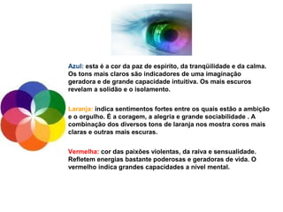 Azul: esta é a cor da paz de espírito, da tranqüilidade e da calma.
Os tons mais claros são indicadores de uma imaginação
geradora e de grande capacidade intuitiva. Os mais escuros
revelam a solidão e o isolamento.


Laranja: indica sentimentos fortes entre os quais estão a ambição
e o orgulho. É a coragem, a alegria e grande sociabilidade . A
combinação dos diversos tons de laranja nos mostra cores mais
claras e outras mais escuras.


Vermelha: cor das paixões violentas, da raiva e sensualidade.
Refletem energias bastante poderosas e geradoras de vida. O
vermelho indica grandes capacidades a nível mental.
 