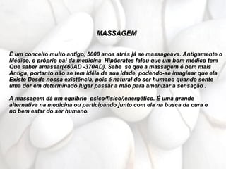 MASSAGEM


È um conceito muito antigo, 5000 anos atrás já se massageava. Antigamente o
Médico, o próprio pai da medicina Hipócrates falou que um bom médico tem
Que saber amassar(460AD -370AD). Sabe se que a massagem é bem mais
Antiga, portanto não se tem idéia de sua idade, podendo-se imaginar que ela
Existe Desde nossa existência, pois é natural do ser humano quando sente
uma dor em determinado lugar passar a mão para amenizar a sensação .

A massagem dá um equibrio psico/fisíco/,energético. É uma grande
alternativa na medicina ou participando junto com ela na busca da cura e
no bem estar do ser humano.
 