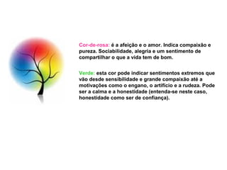 Cor-de-rosa: é a afeição e o amor. Indica compaixão e
pureza. Sociabilidade, alegria e um sentimento de
compartilhar o que a vida tem de bom.


Verde: esta cor pode indicar sentimentos extremos que
vão desde sensibilidade e grande compaixão até a
motivações como o engano, o artifício e a rudeza. Pode
ser a calma e a honestidade (entenda-se neste caso,
honestidade como ser de confiança).
 