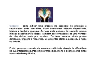 Cinzento:    pode indicar uma procura do essencial no referente a
capacidades extra sensitivas. Pode demonstrar estados depressivos,
tristeza e também egoísmo. Os tons mais escuros do cinzento podem
indiciar desequilíbrios físicos. Também são reveladores de uma vontade
de não deixar nada por terminar. Os tons escuros ainda podem
demonstrar mentira e hipocrisia. Os cinzentos-claros a angustia, o medo
e a dúvida.


Preto: pode ser considerada com um coeficiente elevado de dificuldade
na sua interpretação. Pode indicar tragédias, morte e doença,como ainda
formas de desequilíbrios.
 